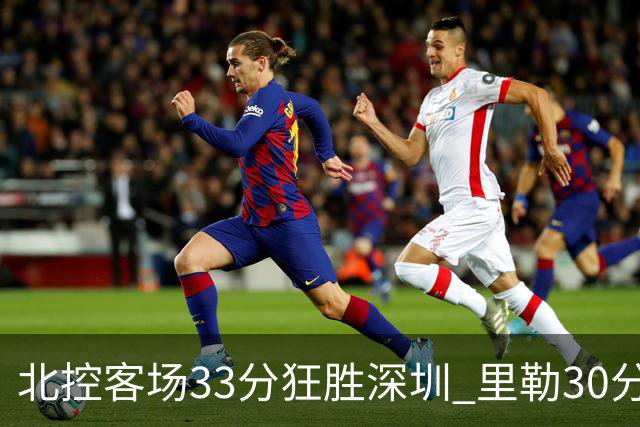 北控客场33分狂胜深圳 里勒30分领衔斩获赛季两连胜