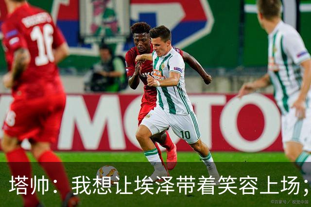 塔帅：我想让埃泽带着笑容上场；苏比门迪需凭表现去争取首发