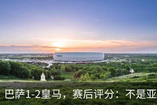 巴萨1-2皇马，赛后评分：不是亚马尔第一，皇马10号第一