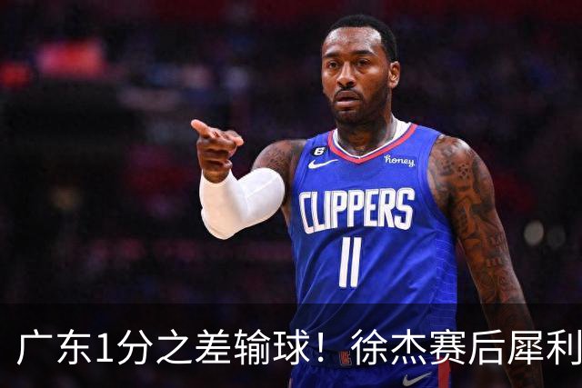 广东1分之差输球！徐杰赛后犀利说出原因，有些话赢球时不敢说！