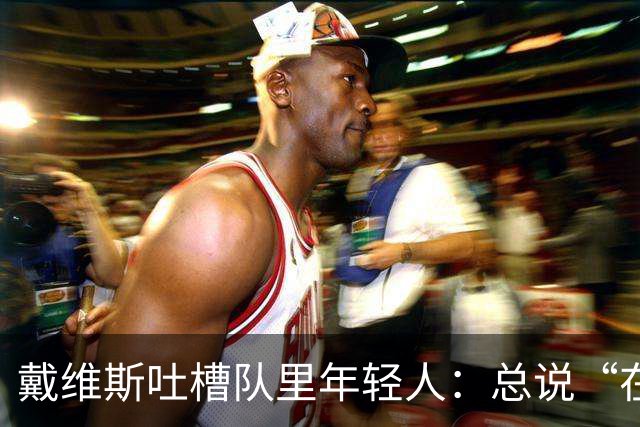戴维斯吐槽队里年轻人：总说“在你的那个年代”，太不尊重人