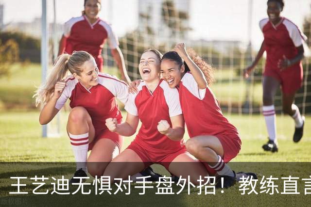王艺迪无惧对手盘外招！教练直言把她当笑话看，成功和陈幸同会师