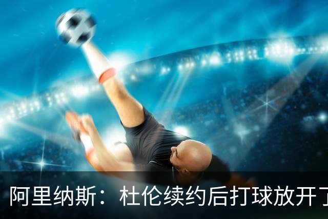 阿里纳斯：杜伦续约后打球放开了 上赛季季后赛失常是因合同压力